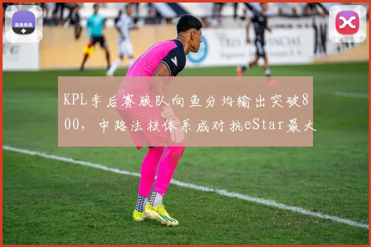 KPL季后赛狼队向鱼分均输出突破800,中路法核体系成对抗eStar最大杀招