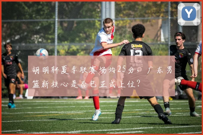 胡明轩夏季联赛场均25分,广东男篮新核心是否已正式上位?